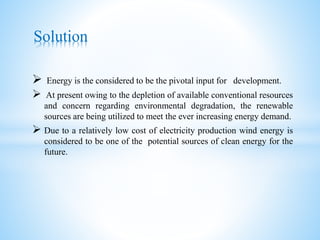  Energy is the considered to be the pivotal input for development.
 At present owing to the depletion of available conventional resources
and concern regarding environmental degradation, the renewable
sources are being utilized to meet the ever increasing energy demand.
 Due to a relatively low cost of electricity production wind energy is
considered to be one of the potential sources of clean energy for the
future.
Solution
 