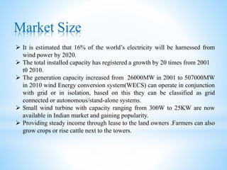 Market Size
 It is estimated that 16% of the world’s electricity will be harnessed from
wind power by 2020.
 The total installed capacity has registered a growth by 20 times from 2001
t0 2010.
 The generation capacity increased from 26000MW in 2001 to 507000MW
in 2010 wind Energy conversion system(WECS) can operate in conjunction
with grid or in isolation, based on this they can be classified as grid
connected or autonomous/stand-alone systems.
 Small wind turbine with capacity ranging from 300W to 25KW are now
available in Indian market and gaining popularity.
 Providing steady income through lease to the land owners .Farmers can also
grow crops or rise cattle next to the towers.
 