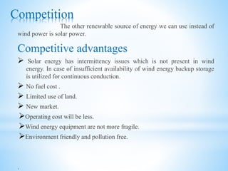 Competition
The other renewable source of energy we can use instead of
wind power is solar power.
Competitive advantages
 Solar energy has intermittency issues which is not present in wind
energy. In case of insufficient availability of wind energy backup storage
is utilized for continuous conduction.
 No fuel cost .
 Limited use of land.
 New market.
Operating cost will be less.
Wind energy equipment are not more fragile.
Environment friendly and pollution free.
.
 