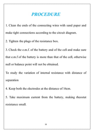 11
PROCEDURE
1. Clean the ends of the connecting wires with sand paper and
make tight connections according to the circuit diagram.
2. Tighten the plugs of the resistance box.
3. Check the e.m.f. of the battery and of the cell and make sure
that e.m.f of the battery is more than that of the cell, otherwise
null or balance point will not be obtained.
To study the variation of internal resistance with distance of
separation
4. Keep both the electrodes at the distance of 16cm.
5. Take maximum current from the battery, making rheostat
resistance small.
 