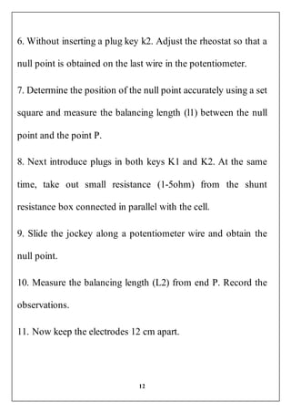 12
6. Without inserting a plug key k2. Adjust the rheostat so that a
null point is obtained on the last wire in the potentiometer.
7. Determine the position of the null point accurately using a set
square and measure the balancing length (l1) between the null
point and the point P.
8. Next introduce plugs in both keys K1 and K2. At the same
time, take out small resistance (1-5ohm) from the shunt
resistance box connected in parallel with the cell.
9. Slide the jockey along a potentiometer wire and obtain the
null point.
10. Measure the balancing length (L2) from end P. Record the
observations.
11. Now keep the electrodes 12 cm apart.
 