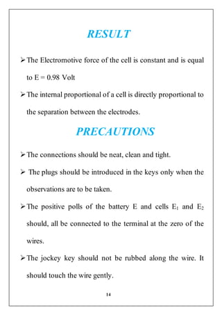 14
RESULT
The Electromotive force of the cell is constant and is equal
to E = 0.98 Volt
The internal proportional of a cell is directly proportional to
the separation between the electrodes.
PRECAUTIONS
The connections should be neat, clean and tight.
 The plugs should be introduced in the keys only when the
observations are to be taken.
The positive polls of the battery E and cells E1 and E2
should, all be connected to the terminal at the zero of the
wires.
The jockey key should not be rubbed along the wire. It
should touch the wire gently.
 
