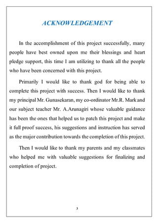 3
ACKNOWLEDGEMENT
In the accomplishment of this project successfully, many
people have best owned upon me their blessings and heart
pledge support, this time I am utilizing to thank all the people
who have been concerned with this project.
Primarily I would like to thank god for being able to
complete this project with success. Then I would like to thank
my principal Mr. Gunasekaran, my co-ordinator Mr.R. Markand
our subject teacher Mr. A.Arunagiri whose valuable guidance
has been the ones that helped us to patch this project and make
it full proof success, his suggestions and instruction has served
as the major contribution towards the completion of this project.
Then I would like to thank my parents and my classmates
who helped me with valuable suggestions for finalizing and
completion of project.
 