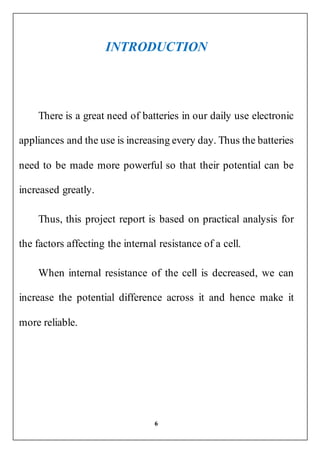 6
INTRODUCTION
There is a great need of batteries in our daily use electronic
appliances and the use is increasing every day. Thus the batteries
need to be made more powerful so that their potential can be
increased greatly.
Thus, this project report is based on practical analysis for
the factors affecting the internal resistance of a cell.
When internal resistance of the cell is decreased, we can
increase the potential difference across it and hence make it
more reliable.
 