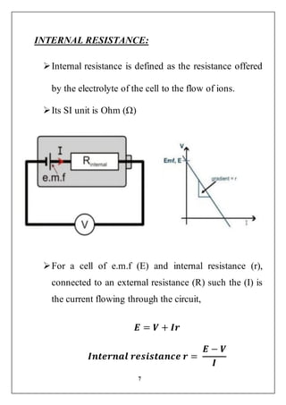 7
INTERNAL RESISTANCE:
Internal resistance is defined as the resistance offered
by the electrolyte of the cell to the flow of ions.
Its SI unit is Ohm (Ω)
For a cell of e.m.f (E) and internal resistance (r),
connected to an external resistance (R) such the (I) is
the current flowing through the circuit,
𝑬 = 𝑽 + 𝑰𝒓
𝑰𝒏𝒕𝒆𝒓𝒏𝒂𝒍 𝒓𝒆𝒔𝒊𝒔𝒕𝒂𝒏𝒄𝒆 𝒓 =
𝑬 − 𝑽
𝑰
 