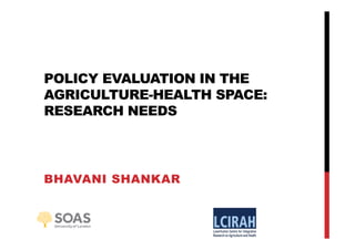 POLICY EVALUATION IN THE
AGRICULTURE-HEALTH SPACE:
RESEARCH NEEDS
BHAVANI SHANKAR
 