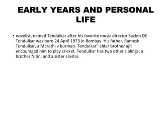EEAARRLLYY YYEEAARRSS AANNDD PPEERRSSOONNAALL 
LLIIFFEE 
• novelist, named Tendulkar after his favorite music director Sachin DE 
Tendulkar was born 24 April 1973 in Bombay. His father, Ramesh 
Tendulkar, a Marathi v burman. Tendulkar” elder brother ajit 
encouraged him to play cricket. Tendulkar has two other siblings; a 
brother Nitin, and a sister savitai. 
 