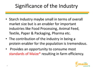 Significance of the Industry
• Starch Industry maybe small in terms of overall
market size but is an enabler for important
industries like Food Processing, Animal Feed,
Textile, Paper & Packaging, Pharma etc.
• The contribution of the industry in being a
protein enabler for the population is tremendous.
• Provides an opportunity to consume most
standards of Maize* resulting in farm efficiency.
4
 