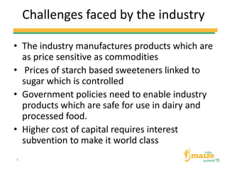 Challenges faced by the industry
• The industry manufactures products which are
as price sensitive as commodities
• Prices of starch based sweeteners linked to
sugar which is controlled
• Government policies need to enable industry
products which are safe for use in dairy and
processed food.
• Higher cost of capital requires interest
subvention to make it world class
5
 
