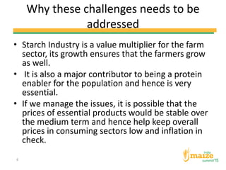 Why these challenges needs to be
addressed
• Starch Industry is a value multiplier for the farm
sector, its growth ensures that the farmers grow
as well.
• It is also a major contributor to being a protein
enabler for the population and hence is very
essential.
• If we manage the issues, it is possible that the
prices of essential products would be stable over
the medium term and hence help keep overall
prices in consuming sectors low and inflation in
check.
6
 