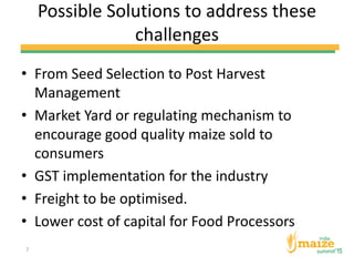 Possible Solutions to address these
challenges
• From Seed Selection to Post Harvest
Management
• Market Yard or regulating mechanism to
encourage good quality maize sold to
consumers
• GST implementation for the industry
• Freight to be optimised.
• Lower cost of capital for Food Processors
7
 