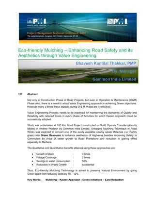 Eco-friendly Mulching – Enhancing Road Safety and its
Aesthetics through Value Engineering
1.0 Abstract
Not only in Construction Phase of Road Projects, but even in Operation & Maintenance (O&M)
Phase also, there is a need to adopt Value Engineering approach in achieving Green objectives.
However many a times these aspects during O & M Phase are overlooked
Value Engineering Process needs to be practiced for maintaining the standards of Quality and
Reliability with reduced Costs in every phase of Activities for which Kaizen approach could be
successfully adopted.
Study was undertaken at 100 Km Road Project constructed on Build Operate Transfer (Annuity
Model) in Andhra Pradesh by Gammon India Limited. Untapped Mulching Technique in Road
Works was explored to convert one of the easily available nearby waste Materials (i.e. Paddy
grass) into Green Resource to enhance aesthetics of Highways besides improving Safety to
Commuters by virtue of better growth to Road Plantations and reduction in glaring effect
especially in Medians.
The Qualitative and Quantitative benefits attained using these approaches are:
Growth of plant : 3 times
Foliage Coverage : 2 times
Savings in water consumption : 52%
Reduction in Weed Growth : substantial
Thus, Eco-friendly Mulching Technology is aimed to preserve Natural Environment by going
Green apart from reducing costs by 10 – 12%.
Key Words: Mulching – Kaizen Approach - Green Initiatives – Cost Reduction
Bhavesh Kantilal Thakkar, PMP
Dy. Manager
Gammon India Limited
 