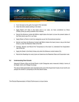 Form the basin at the girth of at least 0.75m diameter;
Clear the entire weeds existing in the basin;
Apply Mulch 3-4” thick in the basin and in our case, we have considered as Straw
(Paddy Grass) as easily available local material;
Record the Moisture content @ 500mm depth below the basin to know the present status of
the Plant which was 5% in our case
Apply Water to Plants in both the categories as per the Conventional practice;
Monitor and Note the Moisture Content (@ 500mm below the basin) twice a day at the fixed
times to under the Retention Rate of the Soil
Similarly, Monitor and Record the Temperature at the basin to understand the Evaporation
rate of the Soil
Apply the Water in the Mulch Areas only when the Moisture content attains 5%;
Record the Readings for every cycle and determine the Retention Rate and Evaporation rate;
8.2 Understanding Plant Growth:
Selected 6 Plants of Big and Small Plants in both Categories were measured initially in terms of
its Height, Girth, and Foliage Coverage;
The above listed parameters were recorded at the end of the Experiment Cycle of one month and
analyze the results in comparison to the Non Mulch Areas.
The Pictorial Representation of Mulch Performance is shown below.
 