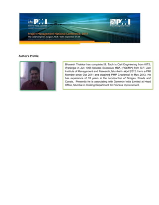 Author’s Profile:
Bhavesh Thakkar has completed B. Tech in Civil Engineering from KITS,
Warangal in Jun 1994 besides Executive MBA (PGEMP) from S.P. Jain
Institute of Management and Research, Mumbai in April 2012. He is a PMI
Member since Oct 2011 and obtained PMP Credential in May 2013. He
has experience of 18 years in the construction of Bridges, Roads and
Canals. Presently he is associating with Gammon India Limited at Head
Office, Mumbai in Costing Department for Process Improvement.
 
