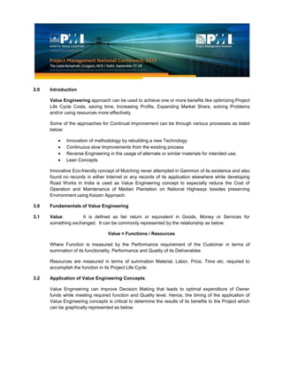2.0 Introduction
Value Engineering approach can be used to achieve one or more benefits like optimizing Project
Life Cycle Costs, saving time, Increasing Profits, Expanding Market Share, solving Problems
and/or using resources more effectively
Some of the approaches for Continual Improvement can be through various processes as listed
below:
Innovation of methodology by rebuilding a new Technology
Continuous slow Improvements from the existing process
Reverse Engineering in the usage of alternate or similar materials for intended use;
Lean Concepts
Innovative Eco-friendly concept of Mulching never attempted in Gammon of its existence and also
found no records in either Internet or any records of its application elsewhere while developing
Road Works in India is used as Value Engineering concept to especially reduce the Cost of
Operation and Maintenance of Median Plantation on National Highways besides preserving
Environment using Kaizen Approach.
3.0 Fundamentals of Value Engineering
3.1 Value: It is defined as fair return or equivalent in Goods, Money or Services for
something exchanged. It can be commonly represented by the relationship as below:
Value ≈ Functions / Resources
Where Function is measured by the Performance requirement of the Customer in terms of
summation of its functionality, Performance and Quality of its Deliverables
Resources are measured in terms of summation Material, Labor, Price, Time etc. required to
accomplish the function in its Project Life Cycle.
3.2 Application of Value Engineering Concepts:
Value Engineering can improve Decision Making that leads to optimal expenditure of Owner
funds while meeting required function and Quality level. Hence, the timing of the application of
Value Engineering concepts is critical to determine the results of its benefits to the Project which
can be graphically represented as below:
 