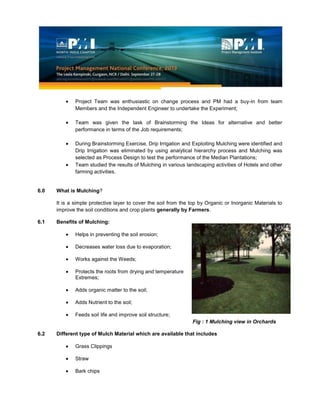 Project Team was enthusiastic on change process and PM had a buy-in from team
Members and the Independent Engineer to undertake the Experiment;
Team was given the task of Brainstorming the Ideas for alternative and better
performance in terms of the Job requirements;
During Brainstorming Exercise, Drip Irrigation and Exploiting Mulching were identified and
Drip Irrigation was eliminated by using analytical hierarchy process and Mulching was
selected as Process Design to test the performance of the Median Plantations;
Team studied the results of Mulching in various landscaping activities of Hotels and other
farming activities.
6.0 What is Mulching?
It is a simple protective layer to cover the soil from the top by Organic or Inorganic Materials to
improve the soil conditions and crop plants generally by Farmers.
6.1 Benefits of Mulching:
Helps in preventing the soil erosion;
Decreases water loss due to evaporation;
Works against the Weeds;
Protects the roots from drying and temperature
Extremes;
Adds organic matter to the soil;
Adds Nutrient to the soil;
Feeds soil life and improve soil structure;
Fig : 1 Mulching view in Orchards
6.2 Different type of Mulch Material which are available that includes
Grass Clippings
Straw
Bark chips
 