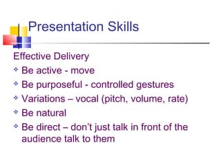 Presentation Skills
Effective Delivery
 Be active - move
 Be purposeful - controlled gestures
 Variations – vocal (pitch, volume, rate)
 Be natural
 Be direct – don’t just talk in front of the
audience talk to them
 