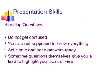 Presentation Skills
Handling Questions
 Do not get confused
 You are not supposed to know everything
 Anticipate and keep answers ready
 Sometime questions themselves give you a
lead to highlight your point of view
 