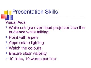 Presentation Skills
Visual Aids
 While using a over head projector face the
audience while talking
 Point with a pen
 Appropriate lighting
 Watch the colours
 Ensure clear visibility
 10 lines, 10 words per line
 