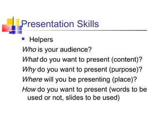Presentation Skills
 Helpers
Who is your audience?
What do you want to present (content)?
Why do you want to present (purpose)?
Where will you be presenting (place)?
How do you want to present (words to be
used or not, slides to be used)
 