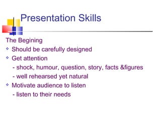 Presentation Skills
The Begining
 Should be carefully designed
 Get attention
- shock, humour, question, story, facts &figures
- well rehearsed yet natural
 Motivate audience to listen
- listen to their needs
 