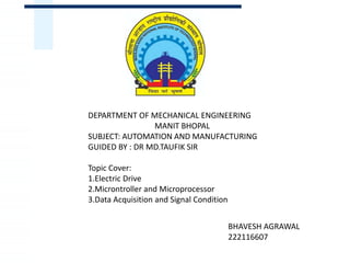 DEPARTMENT OF MECHANICAL ENGINEERING
MANIT BHOPAL
SUBJECT: AUTOMATION AND MANUFACTURING
GUIDED BY : DR MD.TAUFIK SIR
Topic Cover:
1.Electric Drive
2.Microntroller and Microprocessor
3.Data Acquisition and Signal Condition
BHAVESH AGRAWAL
222116607
 