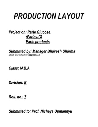 PRODUCTION LAYOUT
Project on: Parle Glucose
          (Parley-G)
          Parle products

Submitted by: Manager Bhavesh Sharma
Email: -bhaveshachiever@gmail.com




Class: M.B.A.


Division: B


Roll. no.: 7


Submitted to: Prof. Nichaya Upmannyu
 