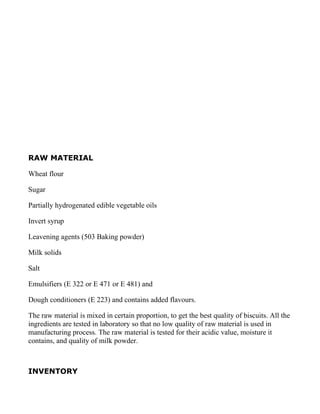 RAW MATERIAL

Wheat flour

Sugar

Partially hydrogenated edible vegetable oils

Invert syrup

Leavening agents (503 Baking powder)

Milk solids

Salt

Emulsifiers (E 322 or E 471 or E 481) and

Dough conditioners (E 223) and contains added flavours.

The raw material is mixed in certain proportion, to get the best quality of biscuits. All the
ingredients are tested in laboratory so that no low quality of raw material is used in
manufacturing process. The raw material is tested for their acidic value, moisture it
contains, and quality of milk powder.



INVENTORY
 