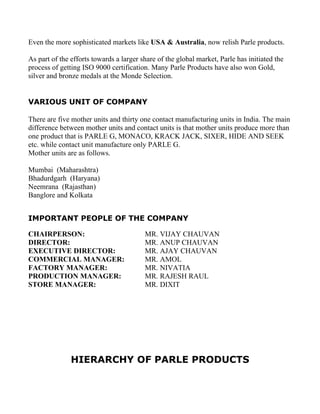 Even the more sophisticated markets like USA & Australia, now relish Parle products.

As part of the efforts towards a larger share of the global market, Parle has initiated the
process of getting ISO 9000 certification. Many Parle Products have also won Gold,
silver and bronze medals at the Monde Selection.


VARIOUS UNIT OF COMPANY

There are five mother units and thirty one contact manufacturing units in India. The main
difference between mother units and contact units is that mother units produce more than
one product that is PARLE G, MONACO, KRACK JACK, SIXER, HIDE AND SEEK
etc. while contact unit manufacture only PARLE G.
Mother units are as follows.

Mumbai (Maharashtra)
Bhadurdgarh (Haryana)
Neemrana (Rajasthan)
Banglore and Kolkata


IMPORTANT PEOPLE OF THE COMPANY

CHAIRPERSON:                             MR. VIJAY CHAUVAN
DIRECTOR:                                MR. ANUP CHAUVAN
EXECUTIVE DIRECTOR:                      MR. AJAY CHAUVAN
COMMERCIAL MANAGER:                      MR. AMOL
FACTORY MANAGER:                         MR. NIVATIA
PRODUCTION MANAGER:                      MR. RAJESH RAUL
STORE MANAGER:                           MR. DIXIT




               HIERARCHY OF PARLE PRODUCTS
 