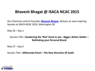 Our Chairman and Co-Founder, Bhavesh Bhagat, delivers an awe-inspiring
Session at ISACA NCAC 2015, Washington DC
May 26 – Day 1
Session Title : Awakening the ‘Risk’ Giant in you : Bigger, Better, Bolder –
Rethinking your Personal Brand
May 27 – Day 2
Session Title : Millennials Panel – The New Direction Of Audit
Bhavesh Bhagat @ ISACA NCAC 2015
 