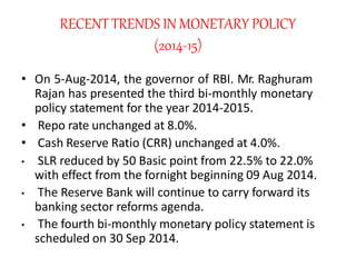 RECENT TRENDS IN MONETARY POLICY
(2014-15)
• On 5-Aug-2014, the governor of RBI. Mr. Raghuram
Rajan has presented the thir...