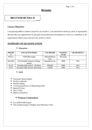 Page 1 of 2

                                             Resume

   BHAVESH BUNHA H


Career Objective

I am pursuing MBA to improve myself as an executive. I am interested to build my career at organization
that provides me opportunities for personal and professional development as well as to contribute to the
organizations effectiveness and serve the society as whole.


SUMMARY OF QUALIFICATION

            Education

DEGRE             COLLEGE/SCHOOL                  UNI./BOARD        PASSING         GRADE/RESUL
  E                                                                  YEAR
M.B.A.              VIIM Bhavnagar               Bharathidasan      Persuing                -
                                                      Uni.
B.COM.      K K ParekhCommerce Cllege-           Saurashtra Uni.      2009                 54%
                       amreli
 H.S.C      Amrutba high school – Kodinar.           GHSEB            2006                 64%
 S.S.C     Amrutba High School- lilya mota.          GSEB             2004                 50%

            Skill


      Punctual, Deep thinker
      Positive attitude
      Hardworking
      Convincing Power in Marketing Field
      Speech Power
      Ncc C Pass
      E&Ec Co.Hadwer

           Projects Undertaken

    Live JOB FAIR Project
    One month project in Rajkot Atul Machine Tools
 
