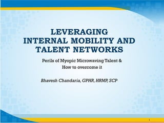 Bhavesh Chandaria,GPHR,HRMP,SCP
1
LEVERAGING
INTERNAL MOBILITY AND
TALENT NETWORKS
Perils of Myopic Microwaving Talent &
How to overcome it
 
