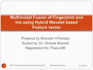 Prepared by Bhavesh H.Pandya
Guided by: Dr. Vinayak Bharadi
Registration No: Thakur/86
Multimodal Fusion of Fingerprint and
Iris using Hybrid Wavelet based
Feature vector
21-Jan-151 MF of Fingerprint & Iris using HW based FV Bhavesh H.Pandya
 