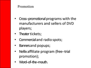 • Cross-‐promotionalprograms with the
manufacturers and sellers of DVD
players;
• Theatertickets;
• Commercialand radiospots;
• Bannersand popups;
• Nellixaﬃliate program (free-‐trial
promotion);
• Word-‐of-‐the-‐mouth.
Promotion
 