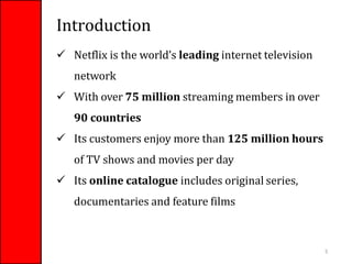Introduction
 Netflix is the world’s leading internet television
network
 With over 75 million streaming members in over
90 countries
 Its customers enjoy more than 125 million hours
of TV shows and movies per day
 Its online catalogue includes original series,
documentaries and feature films
5
 