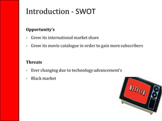 Introduction - SWOT
Opportunity's
- Grow its international market share
- Grow its movie catalogue in order to gain moresubscribers
Threats
- Ever changing due to technologyadvancement’s
- Black market
7
 