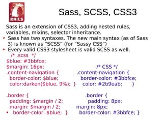 Sass, SCSS, CSS3
Sass is an extension of CSS3, adding nested rules,
variables, mixins, selector inheritance.
 Sass has two syntaxes. The new main syntax (as of Sass
 3) is known as “SCSS” (for “Sassy CSS”)
 Every valid CSS3 stylesheet is valid SCSS as well.
  /* .scss */
$blue: #3bbfce;
$margin: 16px;                        /* CSS */
.content-navigation {         .content-navigation {
  border-color: $blue;          border-color: #3bbfce;
  color:darken($blue, 9%); } color: #2b9eab;        }

.border {                      .border {
  padding: $margin / 2;         padding: 8px;
  margin: $margin / 2;      margin: 8px;
   border-color: $blue; }    border-color: #3bbfce; }
 