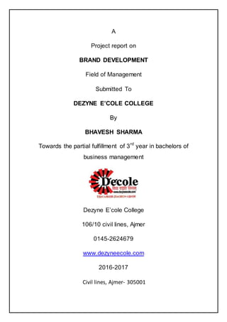 A
Project report on
BRAND DEVELOPMENT
Field of Management
Submitted To
DEZYNE E‟COLE COLLEGE
By
BHAVESH SHARMA
Towards the partial fulfillment of 3rd
year in bachelors of
business management
Dezyne E‘cole College
106/10 civil lines, Ajmer
0145-2624679
www.dezyneecole.com
2016-2017
Civil lines, Ajmer- 305001
 