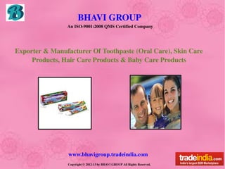 BHAVI GROUP 
                    An ISO­9001:2008 QMS Certified Company




    Exporter & Manufacturer Of Toothpaste (Oral Care), Skin Care        
              Products, Hair Care Products & Baby Care Products




                    www.bhavigroup.tradeindia.com
                    Copyright © 2012­13 by BHAVI GROUP All Rights Reserved.
 