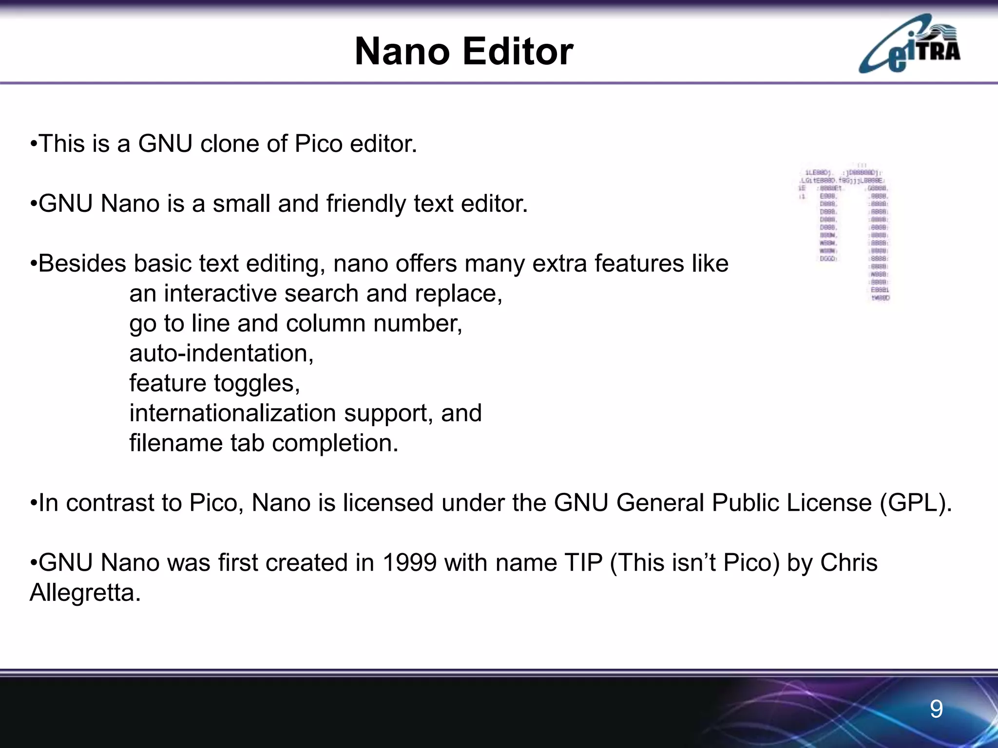 Nano Editor 
•This is a GNU clone of Pico editor. 
•GNU Nano is a small and friendly text editor. 
•Besides basic text editing, nano offers many extra features like 
an interactive search and replace, 
go to line and column number, 
auto-indentation, 
feature toggles, 
internationalization support, and 
filename tab completion. 
•In contrast to Pico, Nano is licensed under the GNU General Public License (GPL). 
•GNU Nano was first created in 1999 with name TIP (This isn’t Pico) by Chris 
Allegretta. 
9 
 