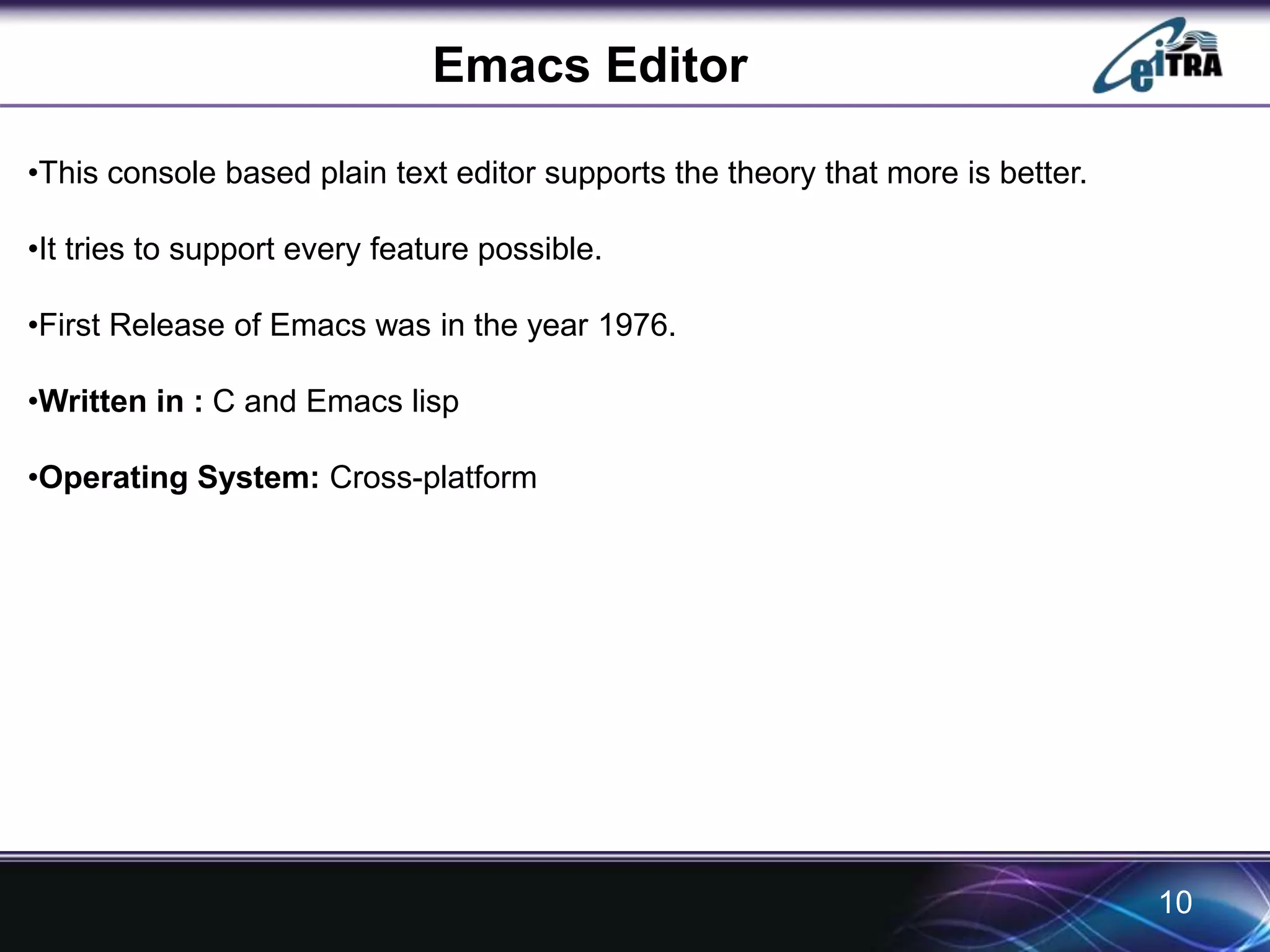 Emacs Editor 
•This console based plain text editor supports the theory that more is better. 
•It tries to support every feature possible. 
•First Release of Emacs was in the year 1976. 
•Written in : C and Emacs lisp 
•Operating System: Cross-platform 
10 
 