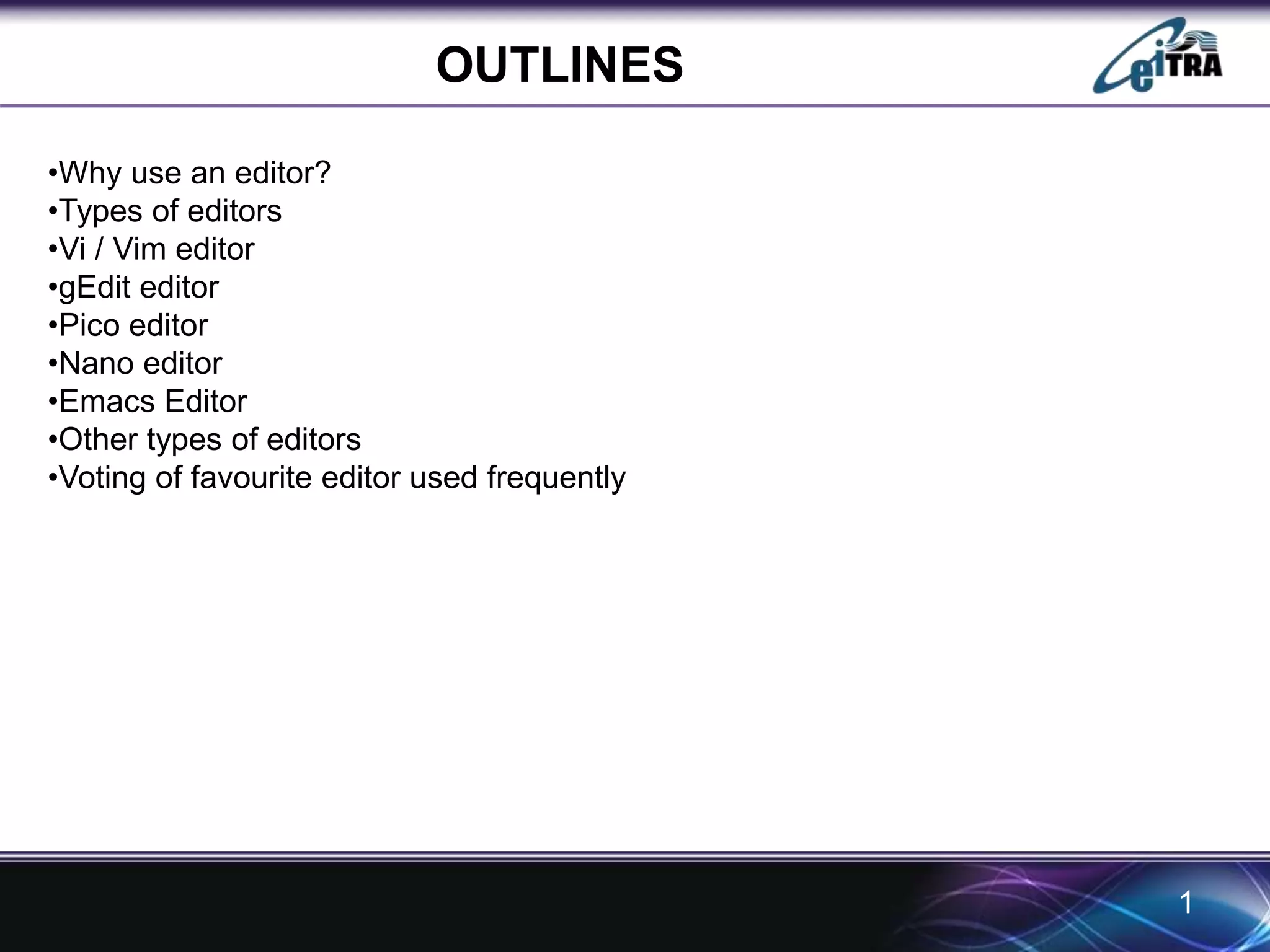 OUTLINES 
1 
•Why use an editor? 
•Types of editors 
•Vi / Vim editor 
•gEdit editor 
•Pico editor 
•Nano editor 
•Emacs Editor 
•Other types of editors 
•Voting of favourite editor used frequently 
 