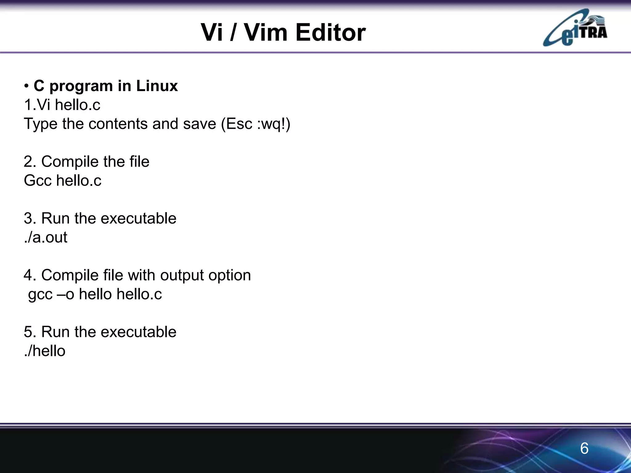 Vi / Vim Editor 
• C program in Linux 
1.Vi hello.c 
Type the contents and save (Esc :wq!) 
2. Compile the file 
Gcc hello.c 
3. Run the executable 
./a.out 
4. Compile file with output option 
gcc –o hello hello.c 
5. Run the executable 
./hello 
6 
 
