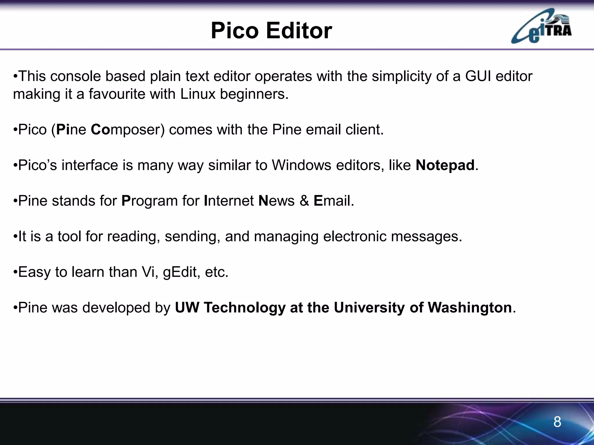 Pico Editor 
8 
•This console based plain text editor operates with the simplicity of a GUI editor 
making it a favourite with Linux beginners. 
•Pico (Pine Composer) comes with the Pine email client. 
•Pico’s interface is many way similar to Windows editors, like Notepad. 
•Pine stands for Program for Internet News & Email. 
•It is a tool for reading, sending, and managing electronic messages. 
•Easy to learn than Vi, gEdit, etc. 
•Pine was developed by UW Technology at the University of Washington. 
 
