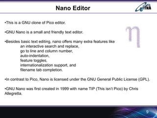 Nano Editor 
•This is a GNU clone of Pico editor. 
•GNU Nano is a small and friendly text editor. 
•Besides basic text editing, nano offers many extra features like 
an interactive search and replace, 
go to line and column number, 
auto-indentation, 
feature toggles, 
internationalization support, and 
filename tab completion. 
•In contrast to Pico, Nano is licensed under the GNU General Public License (GPL). 
•GNU Nano was first created in 1999 with name TIP (This isn’t Pico) by Chris 
Allegretta. 
9 
 