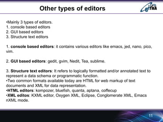 Other types of editors 
11 
•Mainly 3 types of editors. 
1. console based editors 
2. GUI based editors 
3. Structure text editors 
1. console based editors: it contains various editors like emacs, jed, nano, pico, 
vim. 
2. GUI based editors: gedit, gvim, Nedit, Tea, sublime. 
3. Structure text editors: It refers to logically formatted and/or annotated text to 
represent a data schema or programmatic function. 
•Two common formats available today are HTML for web markup of text 
documents and XML for data representation. 
•HTML editors: kompozer, bluefish, quanta, aptana, coffecup 
•XML editos: KXML editor, Oxygen XML, Eclipse, Conglomerate XML, Emacs 
nXML mode. 
 