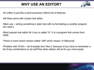 1 OUTLINES 
2 
WHY USE AN EDITOR? 
•An editor is just like a word processor without lot of features. 
•All Oses come with a basic text editor. 
•Main use – writing something in plain text with no formatting so another program 
can read it. 
•Most popular text editor for Linux is called ‘Vi’. It is a program that comes from 
UNIX. 
•There is more recent version called ‘VIM’ which means ‘Vi IMproved’. 
•Problem with Vi/Vim – lot of people don’t like it, because of you have to remember a 
lot of key combinations to do stuff that other editors will do for you more easily. 
 