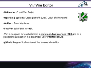4 
Vi / Vim Editor 
•Written in : C and Vim Script 
•Operating System : Cross-platform (Unix, Linux and Windows) 
•Author : Bram Moolenar 
•First Vim editor built in 1991. 
•Vim is designed for use both from a command-line interface (CLI) and as a 
standalone application in a graphical user interface (GUI). 
•gVim is the graphical version of the famous Vim editor. 
 