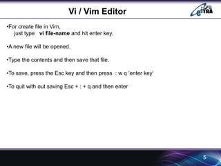 Vi / Vim Editor 
5 
•For create file in Vim, 
just type vi file-name and hit enter key. 
•A new file will be opened. 
•Type the contents and then save that file. 
•To save, press the Esc key and then press : w q ‘enter key’ 
•To quit with out saving Esc + : + q and then enter 
 